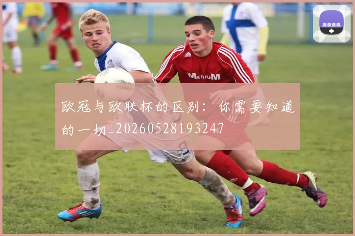 欧冠与欧联杯的区别:你需要知道的一切_20260528193247
